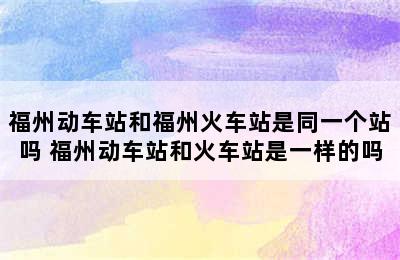 福州动车站和福州火车站是同一个站吗 福州动车站和火车站是一样的吗